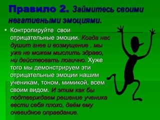 Правило 2. Займитесь своими
негативными эмоциями.
 Контролируйте свои
отрицательные эмоции. Когда нас
душит гнев и возмущение , мы
уже не можем мыслить здраво,
ни действовать логично. Хуже
того мы демонстрируем эти
отрицательные эмоции нашим
ученикам, тоном, мимикой, всем
своим видом. И этим как бы
подтверждаем решение ученика
вести себя плохо, даём ему
очевидное оправдание.
 