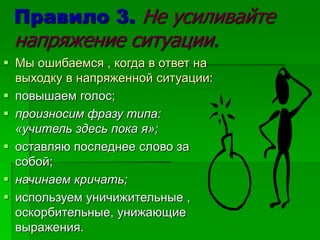 Правило 3. Не усиливайте
напряжение ситуации.
 Мы ошибаемся , когда в ответ на
выходку в напряженной ситуации:
 повышаем голос;
 произносим фразу типа:
«учитель здесь пока я»;
 оставляю последнее слово за
собой;
 начинаем кричать;
 используем уничижительные ,
оскорбительные, унижающие
выражения.
 