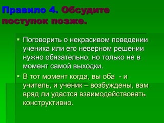 Правило 4. Обсудите
поступок позже.
 Поговорить о некрасивом поведении
ученика или его неверном решении
нужно обязательно, но только не в
момент самой выходки.
 В тот момент когда, вы оба - и
учитель, и ученик – возбуждены, вам
вряд ли удастся взаимодействовать
конструктивно.
 