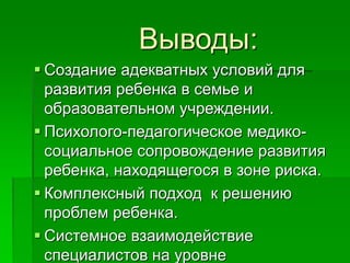 Выводы:
 Создание адекватных условий для
развития ребенка в семье и
образовательном учреждении.
 Психолого-педагогическое медико-
социальное сопровождение развития
ребенка, находящегося в зоне риска.
 Комплексный подход к решению
проблем ребенка.
 Системное взаимодействие
специалистов на уровне
 