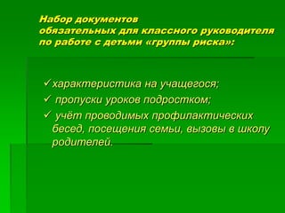 Набор документов
обязательных для классного руководителя
по работе с детьми «группы риска»:
характеристика на учащегося;
 пропуски уроков подростком;
 учёт проводимых профилактических
бесед, посещения семьи, вызовы в школу
родителей.
 