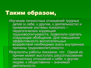 Таким образом,
Изучение личностных отношений трудных
детей (к себе, к другим, к деятельности) и
применение системы психолого –
педагогических коррекций
трудновоспитуемости, позволили сделать
следующее обобщение. Для повышения
эффективности воспитательных
воздействий необходимо знать внутренние
причины трудновоспитуемости.
Результаты работы показали, что . Одной из
причин может выступать рассогласование
личностных отношений к себе, к другим
людям, к общественно – значимой
деятельности.
 
