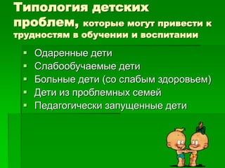 Типология детских
проблем, которые могут привести к
трудностям в обучении и воспитании
 Одаренные дети
 Слабообучаемые дети
 Больные дети (со слабым здоровьем)
 Дети из проблемных семей
 Педагогически запущенные дети
 