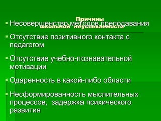 Причины
школьной неуспеваемости Несовершенство методов преподавания
 Отсутствие позитивного контакта с
педагогом
 Отсутствие учебно-познавательной
мотивации
 Одаренность в какой-либо области
 Несформированность мыслительных
процессов, задержка психического
развития
 