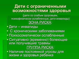 Дети с ограниченными
возможностями здоровья
(дети со слабым здоровьем,
психофизически ослабленные, дети-инвалиды)
ЗОНА РИСКА:
 Дети – инвалиды
 С хроническими заболеваниями
 Психосоматически ослабленные
 Ситуативно (временно) болеющие
или получившие травмы
ГРУППА РИСКА:
 Наличие постоянной угрозы для
жизни и здоровья ребенка
 