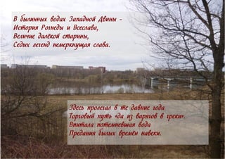 Здесь пролегал в те давние года
Торговый путь «да из варягов в греки».
Впитала потемневшая вода
Предания былых времён навеки.
В былинных водах Западной Двины -
История Рогнеды и Всеслава,
Величие далёкой старины,
Седых легенд немеркнущая слава.
 