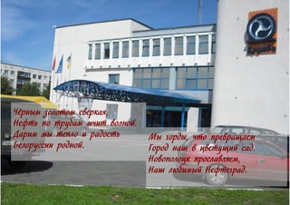 Чёрным золотом сверкая,
Нефть по трубам мчит волной.
Дарим мы тепло и радость
Белоруссии родной.
Мы горды, что превращаем
Город наш в цветущий сад.
Новополоцк прославляем,
Наш любимый Нефтеград.
 