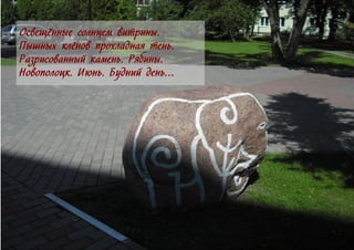 Освещённые солнцем витрины.
Пышных клёнов прохладная тень.
Разрисованный камень. Рябины.
Новополоцк. Июнь. Будний день…
 