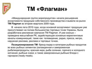 ТМ «Флагман»ТМ «Флагман»
«Международная группа морепродуктов» начала расширение
ассортимента продукции собственного производства и вывела на рынок
ТМ Flagman во втором квартале 2009 года.
В начале лета 2010 года, когда основной ассортимент продукции уже
присутствовал на полках большинства торговых точек Украины, была
разработана рекламная кампания ТМ Flagman. И уже осенью –
проведена масштабная РК, задействующая основные маркетинговые
каналы коммуникаций, такие как: телевидение, радио, пресса, метро,
наружная реклама, реклама в торговых точках.
Позиционирование ТМ: бренд-лидер в категории рыбных продуктов
во всех рыбных сегментах (охлажденная и замороженная
рыба/морепродукты; красная икра; рыба соленая, горячего и холодного
копчения; рыбные снеки; а также замороженные рыбные блюда с
гарниром (ready meals).
 
