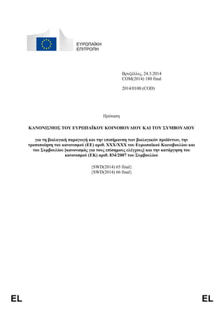 EL EL
ΕΥΡΩΠΑΪΚΗ
ΕΠΙΤΡΟΠΗ
Βρυξέλλες, 24.3.2014
COM(2014) 180 final
2014/0100 (COD)
Πρόταση
ΚΑΝΟΝΙΣΜΟΣ ΤΟΥ ΕΥΡΩΠΑΪΚΟΥ ΚΟΙΝΟΒΟΥΛΙΟΥ ΚΑΙ ΤΟΥ ΣΥΜΒΟΥΛΙΟΥ
για τη βιολογική παραγωγή και την επισήμανση των βιολογικών προϊόντων, την
τροποποίηση του κανονισμού (ΕΕ) αριθ. XXX/XXX του Ευρωπαϊκού Κοινοβουλίου και
του Συμβουλίου [κανονισμός για τους επίσημους ελέγχους] και την κατάργηση του
κανονισμού (ΕΚ) αριθ. 834/2007 του Συμβουλίου
{SWD(2014) 65 final}
{SWD(2014) 66 final}
 