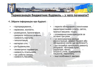 • - підпорядкування,
• - керівники, контакти,
• - розміщення, призначення,
- джерела теплопостачання,
- наявність корпусів,
- типологізація,
• - матеріал стін,
• - рік будівництва,
• - геометричні параметри,
- наявність лічильників,
• - час роботи (зміни),
- наявність басейну,
Термосанація бюджетних будівель – з чого починати?
•1. Зібрати інформацію про будівлі:
• - перелік обладнання з технічними
характеристиками (плити, світло,
пральні машини, тощо),
• - споживання енергоресурсів за
останні три роки,
• - чи виконувалась раніше
реконструкція, ремонт будівлі або
обладнання (коли, що зроблено?),
• - що потребує нагального ремонту
(покрівля, тепловий пункт,
радіатори, вікна), -
кількість учнів, відвідувачів,
пацієнтів, персоналу,
• - інші особливості закладу.
 