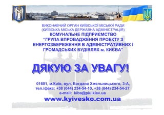 ДЯКУЮ ЗА УВАГУ!ДЯКУЮДЯКУЮ ЗАЗА УВАГУУВАГУ!!
ВИКОНАВЧИЙ ОРГАН КИЇВСЬКОЇ МІСЬКОЇ РАДИ
(КИЇВСЬКА МІСЬКА ДЕРЖАВНА АДМІНІСТРАЦІЯ)
КОМУНАЛЬНЕ ПІДПРИЄМСТВО
“ГРУПА ВПРОВАДЖЕННЯ ПРОЕКТУ З
ЕНЕРГОЗБЕРЕЖЕННЯ В АДМІНІСТРАТИВНИХ І
ГРОМАДСЬКИХ БУДІВЛЯХ м. КИЄВА”
01601, м.Київ, вул. Богдана Хмельницького, 3-А,
тел./факс: +38 (044) 234-54-10, +38 (044) 234-54-27
e-mail: kiba@piu.kiev.ua
www.kyivesko.com.ua
 