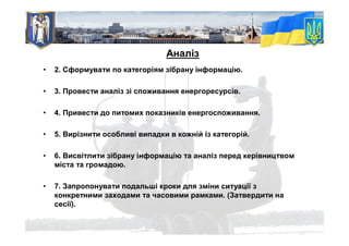 • 2. Сформувати по категоріям зібрану інформацію.
• 3. Провести аналіз зі споживання енергоресурсів.
• 4. Привести до питомих показників енергоспоживання.
• 5. Вирізнити особливі випадки в кожній із категорій.
• 6. Висвітлити зібрану інформацію та аналіз перед керівництвом
міста та громадою.
• 7. Запропонувати подальші кроки для зміни ситуації з
конкретними заходами та часовими рамками. (Затвердити на
сесії).
Аналіз
 