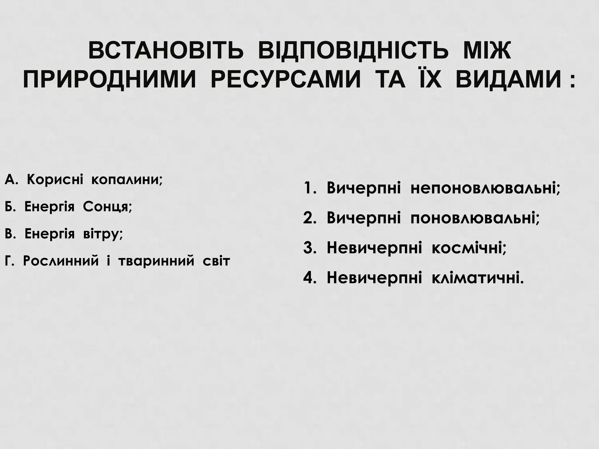 ВСТАНОВІТЬ ВІДПОВІДНІСТЬ МІЖ
ПРИРОДНИМИ РЕСУРСАМИ ТА ЇХ ВИДАМИ :
А. Корисні копалини;
Б. Енергія Сонця;
В. Енергія вітру;
Г. Рослинний і тваринний світ
1. Вичерпні непоновлювальні;
2. Вичерпні поновлювальні;
3. Невичерпні космічні;
4. Невичерпні кліматичні.
 