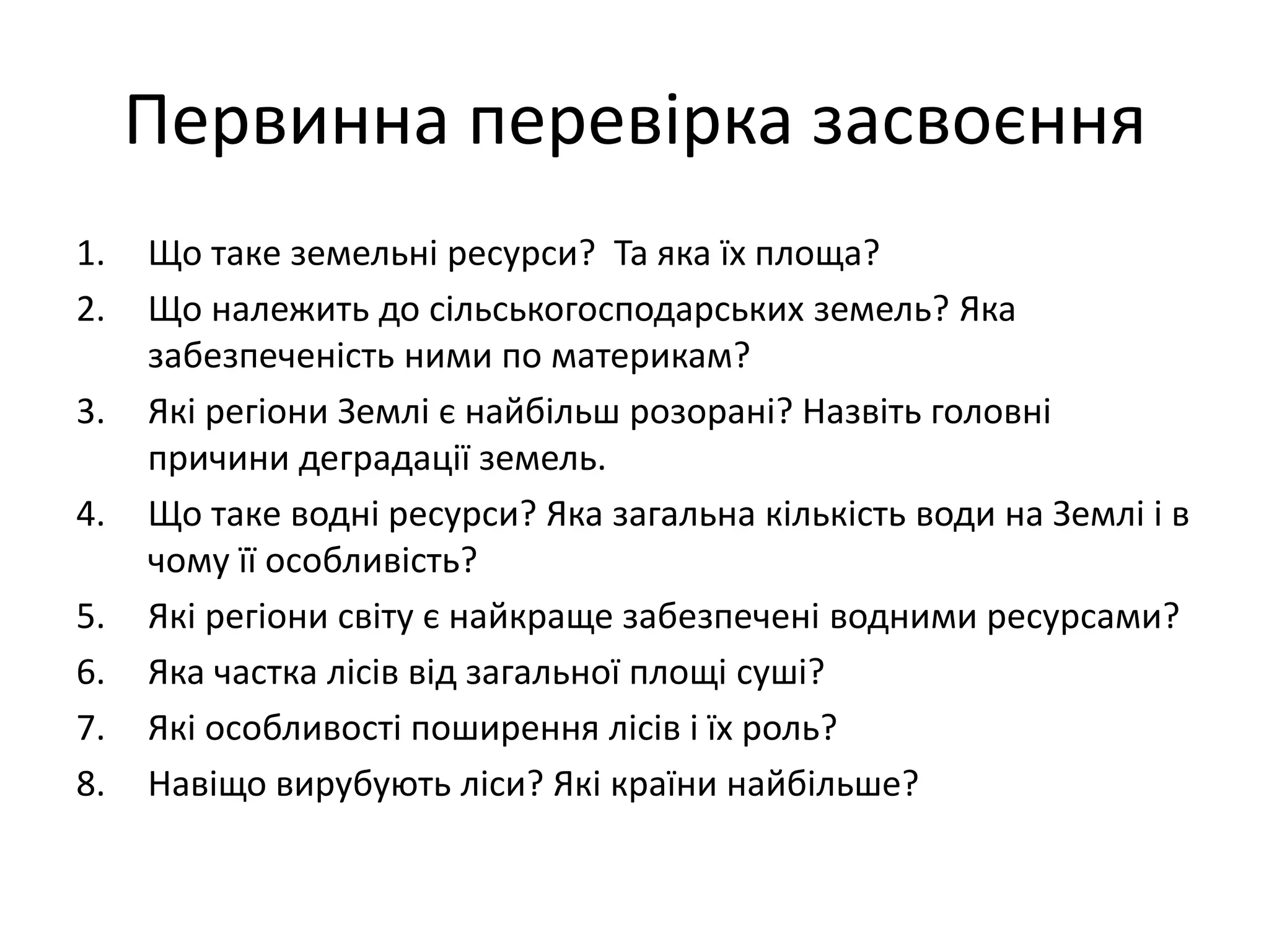 Первинна перевірка засвоєння
1. Що таке земельні ресурси? Та яка їх площа?
2. Що належить до сільськогосподарських земель? Яка
забезпеченість ними по материкам?
3. Які регіони Землі є найбільш розорані? Назвіть головні
причини деградації земель.
4. Що таке водні ресурси? Яка загальна кількість води на Землі і в
чому її особливість?
5. Які регіони світу є найкраще забезпечені водними ресурсами?
6. Яка частка лісів від загальної площі суші?
7. Які особливості поширення лісів і їх роль?
8. Навіщо вирубують ліси? Які країни найбільше?
 