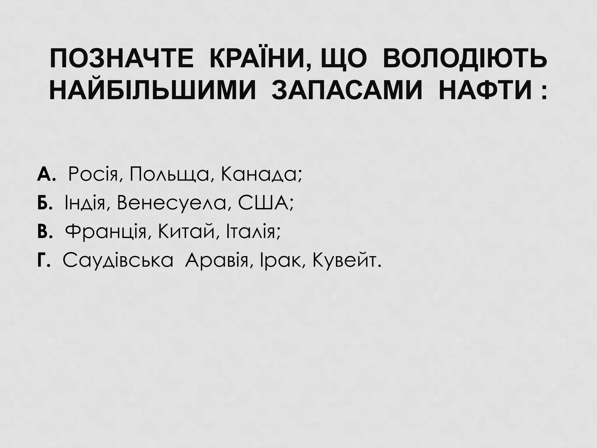 ПОЗНАЧТЕ КРАЇНИ, ЩО ВОЛОДІЮТЬ
НАЙБІЛЬШИМИ ЗАПАСАМИ НАФТИ :
А. Росія, Польща, Канада;
Б. Індія, Венесуела, США;
В. Франція, Китай, Італія;
Г. Саудівська Аравія, Ірак, Кувейт.
 