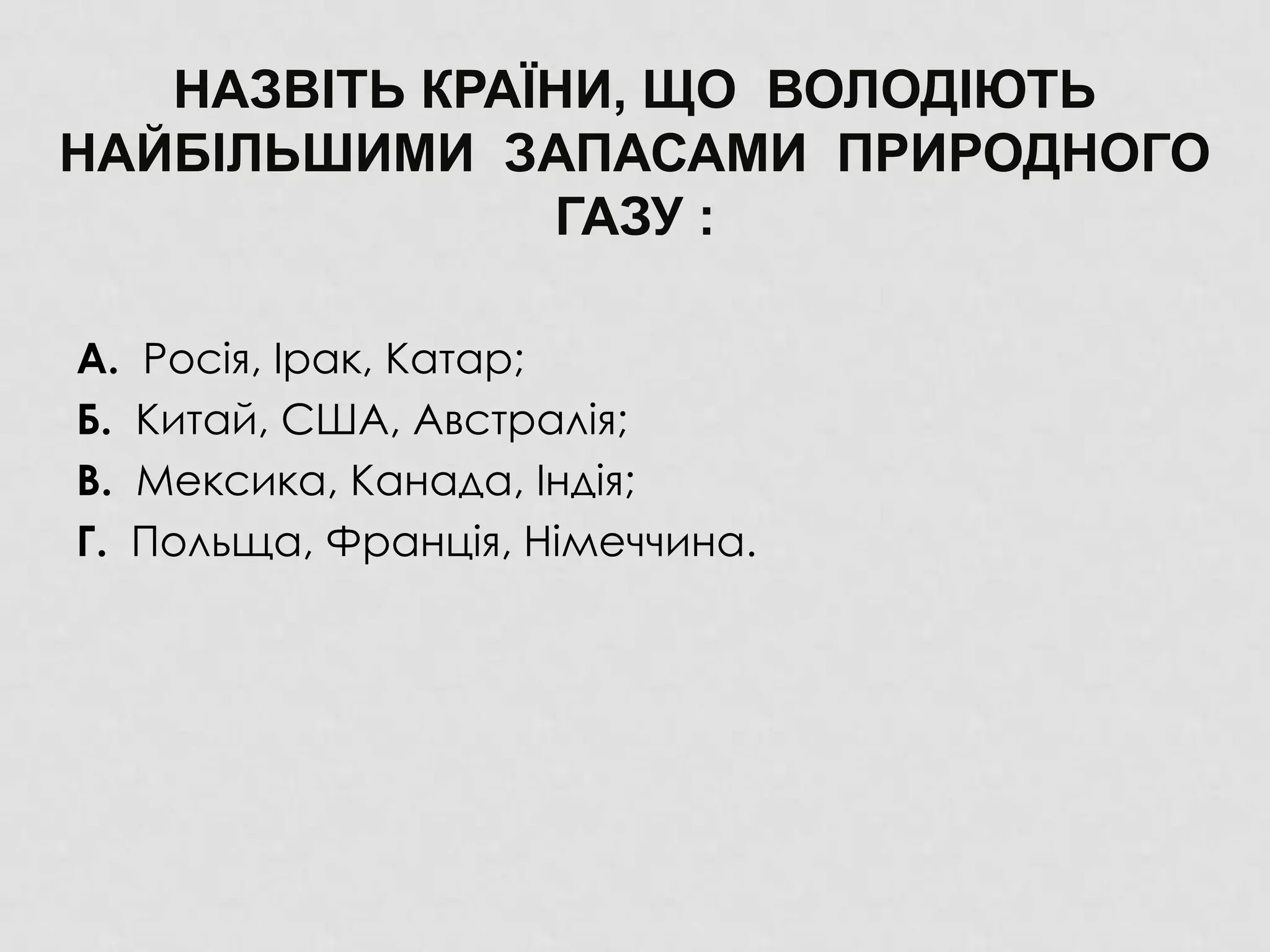 НАЗВІТЬ КРАЇНИ, ЩО ВОЛОДІЮТЬ
НАЙБІЛЬШИМИ ЗАПАСАМИ ПРИРОДНОГО
ГАЗУ :
А. Росія, Ірак, Катар;
Б. Китай, США, Австралія;
В. Мексика, Канада, Індія;
Г. Польща, Франція, Німеччина.
 