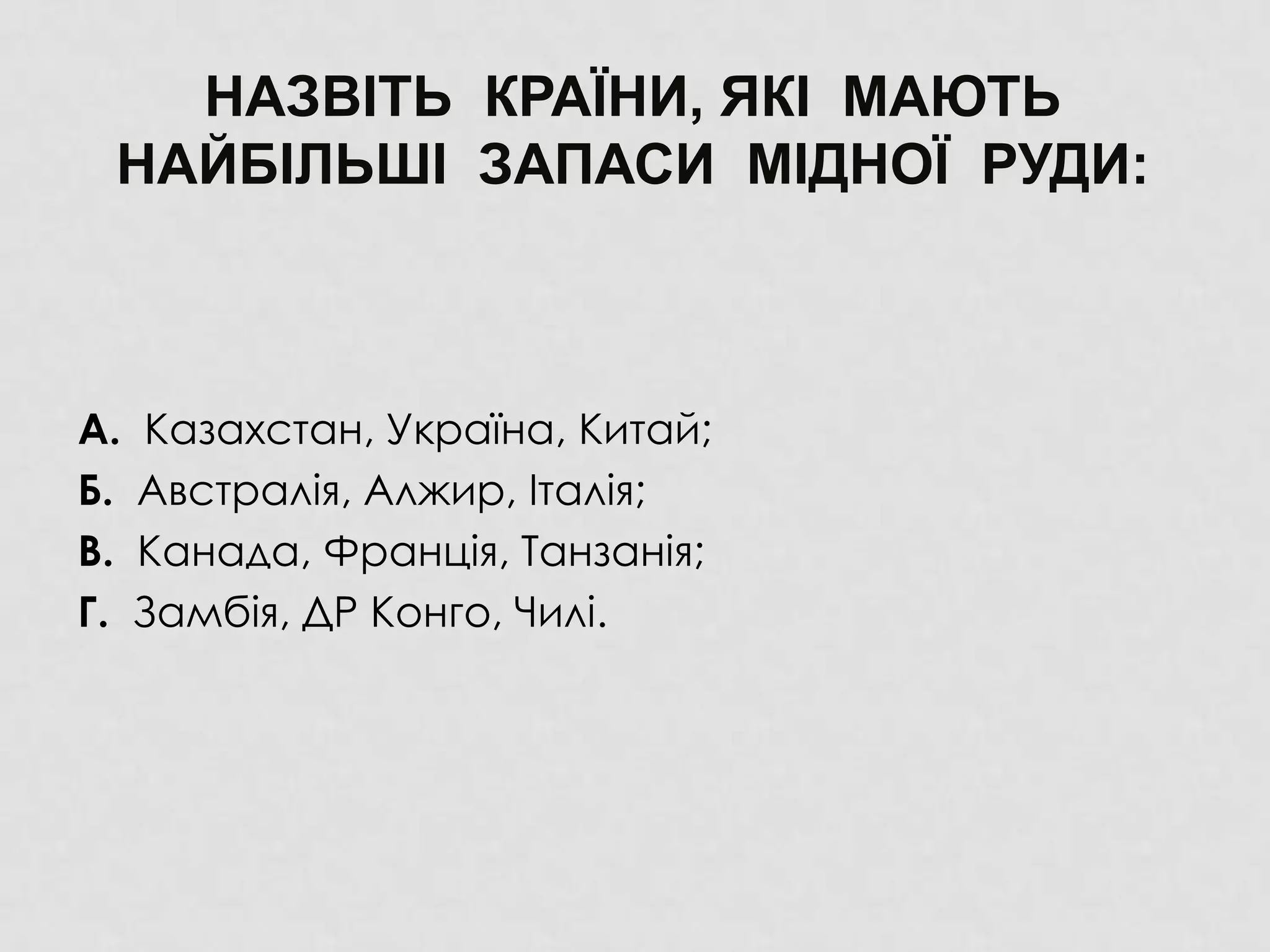 НАЗВІТЬ КРАЇНИ, ЯКІ МАЮТЬ
НАЙБІЛЬШІ ЗАПАСИ МІДНОЇ РУДИ:
А. Казахстан, Україна, Китай;
Б. Австралія, Алжир, Італія;
В. Канада, Франція, Танзанія;
Г. Замбія, ДР Конго, Чилі.
 