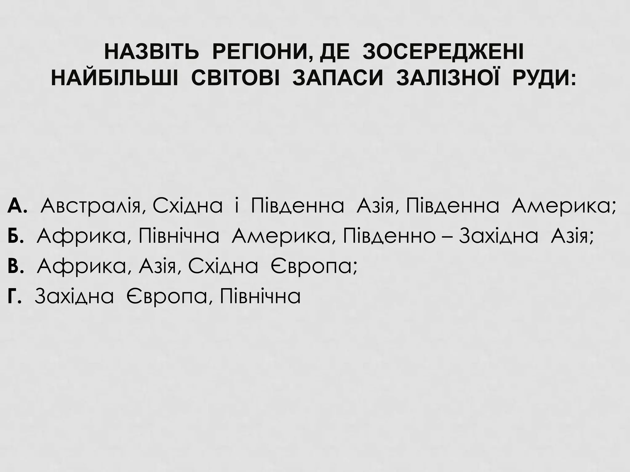 НАЗВІТЬ РЕГІОНИ, ДЕ ЗОСЕРЕДЖЕНІ
НАЙБІЛЬШІ СВІТОВІ ЗАПАСИ ЗАЛІЗНОЇ РУДИ:
А. Австралія, Східна і Південна Азія, Південна Америка;
Б. Африка, Північна Америка, Південно – Західна Азія;
В. Африка, Азія, Східна Європа;
Г. Західна Європа, Північна
 