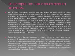  Кто и когда придумал первую петельку, никто не знает, но уже давно
известно, что родилась эта чудо-петелька задолго до нашей эры. В Египте
в одной из гробниц найдена детская вязаная туфелька, археологи
установили, что ей более четырех тысяч лет. А уже в начале нашей эры
техника и принципы вязания находились на очень высоком уровне.
Например, в районе старого Каира найдено превосходное
многоцветное шелковое платье, связанное на металлических спицах.
Сохранились экземпляры вязаных вещей, датируемые IX и X веками
нашей эры. Найден детский носок, у которого большой палец отделен
от остальных, как в современных перчатках, чтобы между пальцами мог
проходить ремешок сандалии.
 Полагают, что в Европу вязание проникло через коптов - египетских
христиан. В миссионерские поездки они брали с собой вязаные вещи,
которые привлекали всеобщее внимание, а в XII веке в Европе вязание
превратилось в домашнюю работу. В ХIII веке во Франции вязание стало
довольно доходной отраслью промышленности. Вязали шляпки,
перчатки, фуфайки, чулки. В Шотландии появляется традиционный
головной убор - вязаный берет.
 