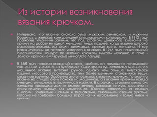  Интересно, что вязание сначала было мужским ремеслом, и мужчины
боролись с женской конкуренцией специальными договорами. В 1612 году
Пражские чулочники заявили, что под страхом денежного взыскания не
примут на работу ни одной женщины! Лишь позднее, когда вязание широко
распространилось, им стали заниматься, прежде всего, женщины. И все
равно мужчины не потеряли интереса к вязанию. В 1946 году национальный
американский конкурс по вязанию крючком выиграл мужчина, а приз -
Золотой крючок - ему вручала лично Эсте Лаудер.
 В 1589 году появился вязальный станок, изобрел его помощник приходского
священника Уильям Ли из Вулбриджа. Одно время существовало мнение, что
машинное вязание вытеснит ручное, однако чем больше выпускалось
изделий массового производства, тем более ценными становились вещи,
связанные вручную. Особенно это относилось к вязанию крючком. Потому что
вязание на спицах очень похоже на машинное, а в вязании крючком всегда
очевидна уникальность, единичность изделия. В странах с суровым климатом
женщины проводили долгие зимние вечера, вывязывая теплую, красивую и
оригинальную одежду для домочадцев. Южанки спасались от солнца
шляпами, зонтиками, шалями и перчатками, связанными своими руками,
которые не требовали больших затрат на их изготовление - только нитки и
крючок.
 