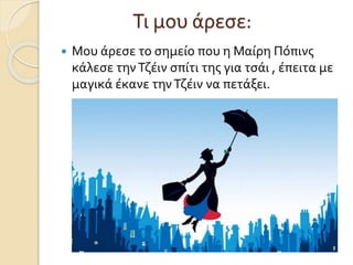 Τι μου άρεσε:
 Μου άρεσε το σημείο που η Μαίρη Πόπινς
κάλεσε τηνΤζέιν σπίτι της για τσάι , έπειτα με
μαγικά έκανε τηνΤζέιν να πετάξει.
 