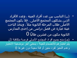 •‫الفراد‬ ‫وعدد‬ ، ‫العينة‬ ‫أفراد‬ ‫عدد‬ ‫بين‬ ‫التناسب‬ (‫)ب‬
‫المجتمع‬ ‫يكون‬ ‫فل‬ ، ‫اللصلى‬ ‫المجتمع‬ ‫يشكلون‬ ‫الذين‬
‫الباحث‬ ‫ويتخذ‬ ، ‫ل‬ً ، ‫مث‬ ‫الثانوية‬ ‫المرحلة‬ ‫طلب‬ ‫اللصلى‬
‫المدارس‬ ‫إحدى‬ ‫من‬ ‫دراسى‬ ‫فصل‬ ‫عن‬ ‫عبارة‬ ‫عينة‬
‫طالبا‬ ‫عشرين‬ ‫من‬ ‫مكون‬ ‫الثانوية‬0
•‫لن‬ ‫متكافئة‬ ‫فرلصة‬ ‫اللصلى‬ ‫المجتمع‬ ‫أفراد‬ ‫جميع‬ ‫منح‬ (‫)جـ‬
‫الختيار‬ ‫موضعية‬ ‫آخر‬ ‫بمعنى‬ ، ‫للعينة‬ ‫للنضمام‬ ‫اختيارهم‬ ‫يتم‬
‫غيرها‬ ‫دون‬ ‫معينة‬ ‫فئة‬ ‫أو‬ ‫معين‬ ‫لفرد‬ ‫التحيز‬ ‫وعدم‬0
 