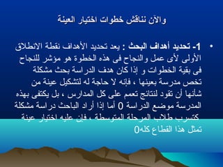 ‫العينة‬ ‫اختيار‬ ‫خطوات‬ ‫نناقش‬ ‫وال ن‬‫العينة‬ ‫اختيار‬ ‫خطوات‬ ‫نناقش‬ ‫وال ن‬
•1: ‫البحث‬ ‫أهداف‬ ‫تحديد‬ -‫النطلق‬ ‫نقطة‬ ‫الهداف‬ ‫تحديد‬ ‫يعد‬
‫للنجاح‬ ‫مؤشر‬ ‫هو‬ ‫الخطوة‬ ‫هذه‬ ‫فى‬ ‫والنجاح‬ ‫عمل‬ ‫لى‬ ‫الولى‬
‫مشكلة‬ ‫بحث‬ ‫الدراسة‬ ‫هدف‬ ‫كان‬ ‫إذا‬ ‫و‬ ‫الخطوات‬ ‫بقية‬ ‫فى‬
‫من‬ ‫عينة‬ ‫لتشكيل‬ ‫له‬ ‫حاجة‬ ‫ل‬ ‫فإنه‬ ، ‫بعينها‬ ‫مدرسة‬ ‫تخص‬
‫بهذه‬ ‫يكتفى‬ ‫بل‬ ، ‫المدارس‬ ‫كل‬ ‫على‬ ‫تعمم‬ ‫لنتائج‬ ‫تقود‬ ‫أن‬ ‫شأنها‬
‫الدراسة‬ ‫موضع‬ ‫المدرسة‬0‫مشكلة‬ ‫دراسة‬ ‫الباحث‬ ‫أراد‬ ‫إذا‬ ‫أما‬
‫عينة‬ ‫اختيار‬ ‫عليه‬ ‫فإن‬ ، ‫المتوسطة‬ ‫المرحلة‬ ‫طلب‬ ‫كتسرب‬
‫كله‬ ‫القطاع‬ ‫هذا‬ ‫تمثل‬0
 