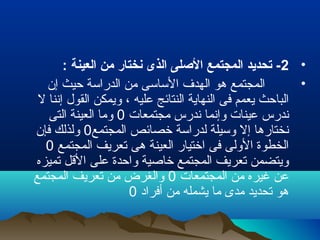 •2: ‫العينة‬ ‫من‬ ‫نختار‬ ‫الذى‬ ‫اللصلى‬ ‫المجتمع‬ ‫تحديد‬ -
•‫إن‬ ‫حيث‬ ‫الدراسة‬ ‫من‬ ‫الساسى‬ ‫الهدف‬ ‫هو‬ ‫المجتمع‬
‫ل‬ ‫إننا‬ ‫القول‬ ‫ويمكن‬ ، ‫عليه‬ ‫النتائج‬ ‫النهاية‬ ‫فى‬ ‫يعمم‬ ‫الباحث‬
‫مجتمعات‬ ‫ندرس‬ ‫وإنما‬ ‫عينات‬ ‫ندرس‬0‫التى‬ ‫العينة‬ ‫وما‬
‫المجتمع‬ ‫خصائص‬ ‫لدراسة‬ ‫وسيلة‬ ‫إل‬ ‫نختارها‬0‫فإن‬ ‫ولذلك‬
‫المجتمع‬ ‫تعريف‬ ‫هى‬ ‫العينة‬ ‫اختيار‬ ‫فى‬ ‫الولى‬ ‫الخطوة‬0
‫تميزه‬ ‫القل‬ ‫على‬ ‫واحدة‬ ‫خالصية‬ ‫المجتمع‬ ‫تعريف‬ ‫ويتضمن‬
‫المجتمعات‬ ‫من‬ ‫غيره‬ ‫عن‬0‫المجتمع‬ ‫تعريف‬ ‫من‬ ‫والغرض‬
‫أفراد‬ ‫من‬ ‫يشمله‬ ‫ما‬ ‫مدى‬ ‫تحديد‬ ‫هو‬0
 