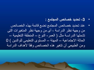 •3: ‫المجتمع‬ ‫خصائص‬ ‫تحديد‬ -
•‫الخصائص‬ ‫بهذه‬ ‫قائمة‬ ‫نضع‬ ‫المجتمع‬ ‫خصائص‬ ‫تحديد‬ ‫عند‬
‫التى‬ ‫المتغيرات‬ ‫نظر‬ ‫وجهة‬ ‫من‬ ‫أى‬ ، ‫الدراسة‬ ‫نظر‬ ‫وجهة‬ ‫من‬
– ‫التعليمية‬ ‫المنطقة‬ – ‫النوع‬ -‫العمر‬ ) ‫مثل‬ ‫الدراسـة‬ ‫تشملها‬
( ‫للوالدين‬ ‫التعليمى‬ ‫المستوى‬ – ‫المهنة‬ – ‫الجتماعية‬ ‫الحالة‬0
‫الدراسة‬ ‫لهداف‬ ‫ا‬ً ‫وفق‬ ‫الخصائص‬ ‫هذه‬ ‫تتغير‬ ‫أن‬ ‫الطبيعى‬ ‫ومن‬
 