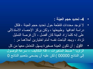 •4: ‫العينة‬ ‫ظحجم‬ ‫تحديد‬ -
•‫فلكل‬ ، ‫العينة‬ ‫حجم‬ ‫تحديد‬ ‫حول‬ ‫قاطعة‬ ‫محددات‬ ‫توجد‬ ‫ل‬
‫الستدللى‬ ‫الحصاء‬ ‫يركز‬ ‫ولكن‬ ، ‫وطبيعتها‬ ‫أهدافها‬ ‫دراسة‬
‫التمثيل‬ ‫فرلصة‬ ‫لن‬ ، ‫أفضل‬ ‫كان‬ ‫العينة‬ ‫زاد‬ ‫كلما‬ ‫إنه‬ ‫على‬
: ‫مر‬ ‫أحلهما‬ ‫اختيارين‬ ‫أمام‬ ‫نفسه‬ ‫الباحث‬ ‫ويجد‬ ، ‫تزداد‬
•‫الول‬‫كل‬ ‫من‬ ‫معها‬ ‫التعامل‬ ‫يسهل‬ ‫لصغيرة‬ ‫العينة‬ ‫تكون‬ ‫أن‬ :
‫الولصول‬ ‫سرعة‬ – ‫التكاليف‬ ‫قلة‬ – ‫المتغيرات‬ ‫ضبط‬ " ‫الزاويا‬
‫النتائج‬ ‫إلى‬00000‫النتائج‬ ‫بتعميم‬ ‫يضحى‬ ‫أن‬ ‫عليه‬ ‫لكن‬ (0
 