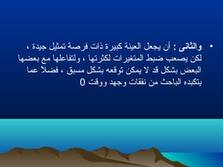 •: ‫والثانى‬، ‫جيدة‬ ‫تمثيل‬ ‫فرلصة‬ ‫ذات‬ ‫كبيرة‬ ‫العينة‬ ‫يجعل‬ ‫أن‬
‫بعضها‬ ‫مع‬ ‫ولتفاعلها‬ ، ‫لكثرتها‬ ‫المتغيرات‬ ‫ضبط‬ ‫يصعب‬ ‫لكن‬
‫عما‬ ‫ل‬ً  ‫فض‬ ، ‫مسبق‬ ‫بشكل‬ ‫توقعه‬ ‫يمكن‬ ‫ل‬ ‫قد‬ ‫بشكل‬ ‫البعض‬
‫ووقت‬ ‫وجهد‬ ‫نفقات‬ ‫من‬ ‫الباحث‬ ‫يتكبده‬0
 