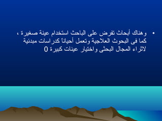 •، ‫صغيرة‬ ‫عينة‬ ‫استخدام‬ ‫الباحث‬ ‫على‬ ‫تفرض‬ ‫أبحاث‬ ‫وهناك‬
‫مبدئية‬ ‫كدراسات‬ ‫ا‬ً ‫أحيان‬ ‫وتعمل‬ ‫العلجية‬ ‫البحوث‬ ‫فى‬ ‫كما‬
‫كبيرة‬ ‫عينات‬ ‫واختيار‬ ‫البحثى‬ ‫المجال‬ ‫لرثراء‬0
 