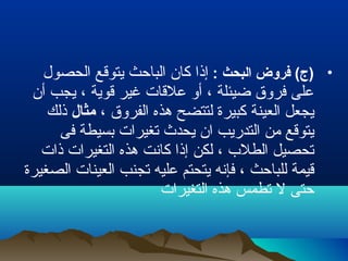 •: ‫البحث‬ ‫فروض‬ (‫)ج‬‫الحصول‬ ‫يتوقع‬ ‫الباحث‬ ‫كان‬ ‫إذا‬
‫أن‬ ‫يجب‬ ، ‫قوية‬ ‫غير‬ ‫علقات‬ ‫أو‬ ، ‫ضيئلة‬ ‫فروق‬ ‫على‬
، ‫الفروق‬ ‫هذه‬ ‫لتتضح‬ ‫كبيرة‬ ‫العينة‬ ‫يجعل‬‫مثال‬‫ذلك‬
‫فى‬ ‫بسيطة‬ ‫تغيرات‬ ‫يحدث‬ ‫ان‬ ‫التدريب‬ ‫من‬ ‫يتوقع‬
‫ذات‬ ‫التغيرات‬ ‫هذه‬ ‫كانت‬ ‫إذا‬ ‫لكن‬ ، ‫الطلب‬ ‫تحصيل‬
‫الصغيرة‬ ‫العينات‬ ‫تجنب‬ ‫عليه‬ ‫يتحتم‬ ‫فإنه‬ ، ‫للباحث‬ ‫قيمة‬
‫التغيرات‬ ‫هذه‬ ‫تطمس‬ ‫ل‬ ‫حتى‬
 