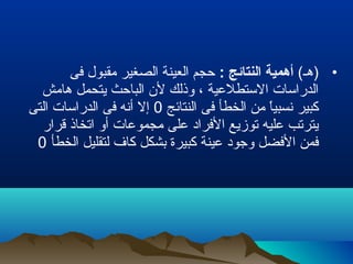 •(‫)هـ‬: ‫النتائج‬ ‫أهمية‬‫فى‬ ‫مقبول‬ ‫الصغير‬ ‫العينة‬ ‫حجم‬
‫هامش‬ ‫يتحمل‬ ‫الباحث‬ ‫لن‬ ‫وذلك‬ ، ‫الستطلعية‬ ‫الدراسات‬
‫النتائج‬ ‫فى‬ ‫الخطأ‬ ‫من‬ ‫ا‬ً ‫نسبي‬ ‫كبير‬0‫التى‬ ‫الدراسات‬ ‫فى‬ ‫أنه‬ ‫إل‬
‫قرار‬ ‫اتخاذ‬ ‫أو‬ ‫مجموعات‬ ‫على‬ ‫الفراد‬ ‫توزيع‬ ‫عليه‬ ‫يترتب‬
‫الخطأ‬ ‫لتقليل‬ ‫كا ف‬ ‫بشكل‬ ‫كبيرة‬ ‫عينة‬ ‫وجود‬ ‫الفضل‬ ‫فمن‬0
 