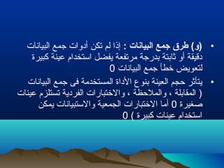 •: ‫البيانات‬ ‫جمع‬ ‫طرق‬ (‫)و‬‫البيانات‬ ‫جمع‬ ‫أدوات‬ ‫تكن‬ ‫لم‬ ‫إذا‬
‫كبيرة‬ ‫عينة‬ ‫استخدام‬ ‫يفضل‬ ‫مرتفعة‬ ‫بدرجة‬ ‫رثابتة‬ ‫أو‬ ‫دقيقة‬
‫البيانات‬ ‫جمع‬ ‫خطأ‬ ‫لتعويض‬0
•‫البيانات‬ ‫جمع‬ ‫فى‬ ‫المستخدمة‬ ‫الداة‬ ‫بنوع‬ ‫العينة‬ ‫حجم‬ ‫يتأرثر‬
‫عينات‬ ‫تستلزم‬ ‫الفردية‬ ‫والختبارات‬ ، ‫والملحظة‬ ، ‫المقابلة‬ )
‫صغيرة‬0‫يمكن‬ ‫والستبيانات‬ ‫الجمعية‬ ‫الختبارات‬ ‫أما‬
( ‫كبيرة‬ ‫عينات‬ ‫استخدام‬0
 