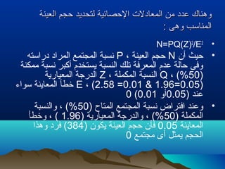 ‫العينة‬ ‫حجم‬ ‫لتحديد‬ ‫الحصائية‬ ‫المعادلت‬ ‫من‬ ‫عدد‬ ‫وهناك‬‫العينة‬ ‫حجم‬ ‫لتحديد‬ ‫الحصائية‬ ‫المعادلت‬ ‫من‬ ‫عدد‬ ‫وهناك‬
: ‫وهى‬ ‫المناسب‬: ‫وهى‬ ‫المناسب‬
•N=PQ(Z)2
/E2
•‫أن‬ ‫حيث‬N، ‫العينة‬ ‫حجم‬P‫دراسته‬ ‫المراد‬ ‫المجتمع‬ ‫نسبة‬
‫ممكنة‬ ‫نسبة‬ ‫أكبر‬ ‫يستخدم‬ ‫النسبة‬ ‫تلك‬ ‫المعرفة‬ ‫عدم‬ ‫حالة‬ ‫وفى‬
)50، (%Q، ‫المكملة‬ ‫النسبة‬Z‫المعيارية‬ ‫الدرجة‬
)0.05=1.96&0.01=2.58، (E‫سواء‬ ‫المعاينة‬ ‫خطأ‬
) ‫عند‬0.05‫أو‬0.01(0
•) ‫المتاح‬ ‫المجتمع‬ ‫نسبة‬ ‫افتراض‬ ‫وعند‬50‫والنسبة‬ ، (%
) ‫المكملة‬50) ‫المعيارية‬ ‫والدرجة‬ ، (%1.96‫وخطأ‬ ، (
‫المعاينة‬0.05) ‫يكون‬ ‫العينة‬ ‫حجم‬ ‫فأن‬384‫وهذا‬ ‫فرد‬ (
‫مجتمع‬ ‫أى‬ ‫يمثل‬ ‫الحجم‬0
 