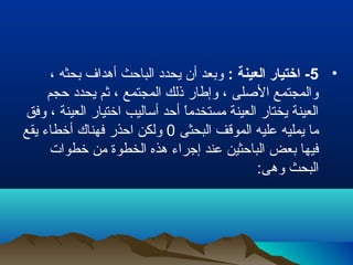 •5: ‫العينة‬ ‫اختيار‬ -، ‫بحثه‬ ‫أهدا ف‬ ‫الباحث‬ ‫يحدد‬ ‫أن‬ ‫وبعد‬
‫حجم‬ ‫يحدد‬ ‫رثم‬ ، ‫المجتمع‬ ‫ذلك‬ ‫وإطار‬ ، ‫الصلى‬ ‫والمجتمع‬
‫وفق‬ ، ‫العينة‬ ‫اختيار‬ ‫أساليب‬ ‫أحد‬ ‫ا‬ً ‫مستخدم‬ ‫العينة‬ ‫يختار‬ ‫العينة‬
‫البحثى‬ ‫الموقف‬ ‫عليه‬ ‫يمليه‬ ‫ما‬0‫يقع‬ ‫أخطاء‬ ‫فهناك‬ ‫احذر‬ ‫ولكن‬
‫خطوات‬ ‫من‬ ‫الخطوة‬ ‫هذه‬ ‫إجراء‬ ‫عند‬ ‫الباحثين‬ ‫بعض‬ ‫فيها‬
:‫وهى‬ ‫البحث‬
 