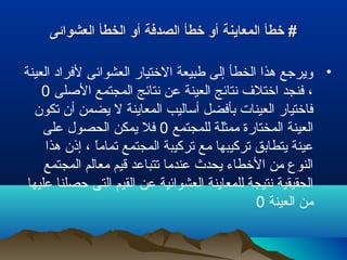 ‫العشوائى‬ ‫الخطأ‬ ‫أو‬ ‫الصدفة‬ ‫خطأ‬ ‫أو‬ ‫المعاينة‬ ‫خطأ‬ #‫العشوائى‬ ‫الخطأ‬ ‫أو‬ ‫الصدفة‬ ‫خطأ‬ ‫أو‬ ‫المعاينة‬ ‫خطأ‬ #
•‫العينة‬ ‫لفراد‬ ‫العشوائى‬ ‫الختيار‬ ‫طبيعة‬ ‫إلى‬ ‫الخطأ‬ ‫هذا‬ ‫ويرجع‬
‫الصلى‬ ‫المجتمع‬ ‫نتائج‬ ‫عن‬ ‫العينة‬ ‫نتائج‬ ‫اختل ف‬ ‫فنجد‬ ،0
‫تكون‬ ‫أن‬ ‫يضمن‬ ‫ل‬ ‫المعاينة‬ ‫أساليب‬ ‫بأفضل‬ ‫العينات‬ ‫فاختيار‬
‫للمجتمع‬ ‫ممثلة‬ ‫المختارة‬ ‫العينة‬0‫على‬ ‫الحصول‬ ‫يمكن‬ ‫فل‬
‫هذا‬ ‫إذن‬ ، ‫ا‬ً ‫تمام‬ ‫المجتمع‬ ‫تركيبة‬ ‫مع‬ ‫تركيبها‬ ‫يتطابق‬ ‫عينة‬
‫المجتمع‬ ‫معالم‬ ‫قيم‬ ‫تتباعد‬ ‫عندما‬ ‫يحدث‬ ‫الخطاء‬ ‫من‬ ‫النوع‬
‫عليها‬ ‫حصلنا‬ ‫التى‬ ‫القيم‬ ‫عن‬ ‫العشوائية‬ ‫للمعاينة‬ ‫نتيجة‬ ‫الحقيقية‬
‫العينة‬ ‫من‬0
 