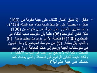 •‫مثال‬) ‫من‬ ‫مكونة‬ ‫عينة‬ ‫على‬ ‫للذكاء‬ ‫اختبار‬ ‫طبق‬ ‫إذا‬ :100(
) ‫العينة‬ ‫هذه‬ ‫ذكاء‬ ‫لنسبة‬ ‫متوسط‬ ‫على‬ ‫وحصلنا‬ ، ‫طفل‬105، (
) ‫من‬ ‫مكونة‬ ‫أخرى‬ ‫عينة‬ ‫على‬ ‫الختبار‬ ‫تطبيق‬ ‫وعند‬100(
) ‫المتوسط‬ ‫فكان‬ ‫طفل‬95‫فى‬ ‫الذكاء‬ ‫نسب‬ ‫متوسط‬ ‫بأن‬ ‫ا‬ً ‫علم‬ (
) ‫المجتمع‬100(0) ‫بمقدار‬ ‫متوسطها‬ ‫يزيد‬ ‫الولى‬ ‫فالعينة‬5(
) ‫بمقدار‬ ‫يقل‬ ‫والثانية‬5‫المجتمع‬ ‫متوسط‬ ‫عن‬ (0‫التباين‬ ‫وهذا‬
‫يرجع‬ ‫ول‬ ، ‫المعاينة‬ ‫خطا‬ ‫إلى‬ ‫يرجع‬ ‫العينة‬ ‫متوسطات‬ ‫فى‬
، ‫الختيار‬ ‫أسلوب‬ ‫فى‬ ‫عيب‬ ‫إلى‬ ‫يرجع‬ ‫ل‬ ‫انه‬ ‫كما‬ ، ‫للباحث‬
‫كلما‬ ‫يحدث‬ ‫والذى‬ ‫الصدفة‬ ‫إلى‬ ‫الراجع‬ ‫للتباين‬ ‫نتيجة‬ ‫ولكنه‬
‫عشوائية‬ ‫عينة‬ ‫على‬ ‫حصلنا‬0
 