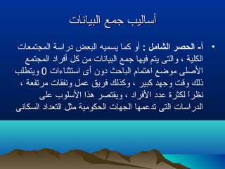 ‫البيانات‬ ‫جمع‬ ‫أساليب‬‫البيانات‬ ‫جمع‬ ‫أساليب‬
•: ‫الشامل‬ ‫الحصر‬ -‫أ‬‫البعض‬ ‫يسميه‬ ‫كما‬ ‫أو‬‫المجتمعات‬ ‫دراسة‬
‫المجتمع‬ ‫أفراد‬ ‫كل‬ ‫من‬ ‫البيانات‬ ‫جمع‬ ‫فيها‬ ‫يتم‬ ‫والتى‬ ، ‫الكلية‬
‫استثناءات‬ ‫أى‬ ‫دون‬ ‫الباحث‬ ‫اهتمام‬ ‫موضع‬ ‫اللصلى‬0‫ويتطلب‬
، ‫مرتفعة‬ ‫ونفقات‬ ‫عمل‬ ‫فريق‬ ‫وكذلك‬ ، ‫كبير‬ ‫وجهد‬ ‫وقت‬ ‫ذلك‬
‫على‬ ‫السلوب‬ ‫هذا‬ ‫ويقتصر‬ ، ‫الفراد‬ ‫عدد‬ ‫لكثرة‬ ‫ا‬ً ‫نظر‬
‫السكانى‬ ‫التعداد‬ ‫مثل‬ ‫الحكومية‬ ‫الجهات‬ ‫تدعمها‬ ‫التى‬ ‫الدراسات‬
 