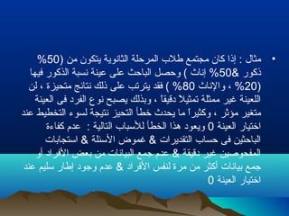 •) ‫من‬ ‫يتكون‬ ‫الثانوية‬ ‫المرحلة‬ ‫طلب‬ ‫مجتمع‬ ‫كان‬ ‫إذا‬ : ‫مثال‬50%
& ‫ذكور‬50‫فيها‬ ‫الذكور‬ ‫نسبة‬ ‫عينة‬ ‫على‬ ‫الباحث‬ ‫وحصل‬ ( ‫إناث‬ %
)20‫والناث‬ ، %80‫لن‬ ، ‫متحيزة‬ ‫نتائج‬ ‫ذلك‬ ‫على‬ ‫يترتب‬ ‫فقد‬ ( %
‫العينة‬ ‫فى‬ ‫الفرد‬ ‫نوع‬ ‫يصبح‬ ‫وبذلك‬ ، ‫ا‬ً ‫دقيق‬ ‫ل‬ً  ‫تمثي‬ ‫ممثلة‬ ‫غير‬ ‫اللعينة‬
‫عند‬ ‫التخطيط‬ ‫لسوء‬ ‫نتيجة‬ ‫التحيز‬ ‫خطأ‬ ‫يحدث‬ ‫ما‬ ‫ا‬ً ‫وكثير‬ ، ‫مؤرثر‬ ‫متغير‬
‫العينة‬ ‫اختيار‬0‫كفاءة‬ ‫عدم‬ : ‫التالية‬ ‫للسباب‬ ‫الخطأ‬ ‫هذا‬ ‫ويعود‬
‫استجابات‬ & ‫السئلة‬ ‫غموض‬ & ‫التقديرات‬ ‫حساب‬ ‫فى‬ ‫الباحثين‬
‫أو‬ ‫الفراد‬ ‫بعض‬ ‫من‬ ‫البيانات‬ ‫جمع‬ ‫عدم‬ & ‫دقيقة‬ ‫غير‬ ‫المفحوصين‬
‫عند‬ ‫سليم‬ ‫إطار‬ ‫وجود‬ ‫عدم‬ & ‫الفراد‬ ‫لنفس‬ ‫مرة‬ ‫من‬ ‫أكثر‬ ‫بيانات‬ ‫جمع‬
‫العينة‬ ‫اختيار‬0
 