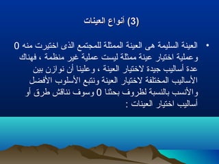 ))33‫العينات‬ ‫أنواع‬ (‫العينات‬ ‫أنواع‬ (
•‫منه‬ ‫اختيرت‬ ‫الذى‬ ‫للمجتمع‬ ‫الممثلة‬ ‫العينة‬ ‫هى‬ ‫السليمة‬ ‫العينة‬0
‫فهناك‬ ، ‫منظمة‬ ‫غير‬ ‫عملية‬ ‫ليست‬ ‫ممثلة‬ ‫عينة‬ ‫اختيار‬ ‫وعملية‬
‫بين‬ ‫نوازن‬ ‫أن‬ ‫وعلينا‬ ، ‫العينة‬ ‫لختيار‬ ‫جيدة‬ ‫أساليب‬ ‫عدة‬
‫الفضل‬ ‫السلوب‬ ‫ونتبع‬ ‫العينة‬ ‫لختيار‬ ‫المختلفة‬ ‫الساليب‬
‫بحثنا‬ ‫لظرو ف‬ ‫بالنسبة‬ ‫والنسب‬0‫أو‬ ‫طرق‬ ‫نناقش‬ ‫وسو ف‬
: ‫العينات‬ ‫اختيار‬ ‫أساليب‬
 