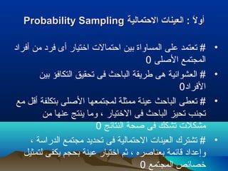 ‫الحتمالية‬ ‫العينات‬ : ‫ل‬ً : ‫أو‬‫الحتمالية‬ ‫العينات‬ : ‫ل‬ً : ‫أو‬Probability SamplingProbability Sampling
•‫أفراد‬ ‫من‬ ‫فرد‬ ‫أى‬ ‫اختيار‬ ‫احتمالت‬ ‫بين‬ ‫المساواة‬ ‫على‬ ‫تعتمد‬ #
‫الصلى‬ ‫المجتمع‬0
•‫بين‬ ‫التكافؤ‬ ‫تحقيق‬ ‫فى‬ ‫الباحث‬ ‫طريقة‬ ‫هى‬ ‫العشوائية‬ #
‫الفراد‬0
•‫مع‬ ‫أقل‬ ‫بتكلفة‬ ‫الصلى‬ ‫لمجتمعها‬ ‫ممثلة‬ ‫عينة‬ ‫الباحث‬ ‫تعطى‬ #
‫من‬ ‫عنها‬ ‫ينتج‬ ‫وما‬ ، ‫الختيار‬ ‫فى‬ ‫الباحث‬ ‫تحيز‬ ‫تجنب‬
‫النتائج‬ ‫صحة‬ ‫فى‬ ‫تشكك‬ ‫مشكلت‬0
•، ‫الدراسة‬ ‫مجتمع‬ ‫تحديد‬ ‫فى‬ ‫الحتمالية‬ ‫العينات‬ ‫تشترك‬ #
‫لتمثيل‬ ‫يكفى‬ ‫بحجم‬ ‫عينة‬ ‫اختيار‬ ‫رثم‬ ، ‫بعناصره‬ ‫قائمة‬ ‫وإعداد‬
‫المجتمع‬ ‫خصائص‬0
 