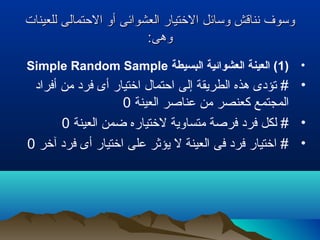 ‫للعينات‬ ‫التحتمالى‬ ‫أو‬ ‫العشوائى‬ ‫التختيار‬ ‫وسائل‬ ‫نناقش‬ ‫وسوف‬‫للعينات‬ ‫التحتمالى‬ ‫أو‬ ‫العشوائى‬ ‫التختيار‬ ‫وسائل‬ ‫نناقش‬ ‫وسوف‬
:‫وهى‬:‫وهى‬
•)1‫البسيطة‬ ‫العشوائية‬ ‫العينة‬ (Simple Random Sample
•‫أفراد‬ ‫من‬ ‫فرد‬ ‫أى‬ ‫اتختيار‬ ‫اتحتمال‬ ‫إلى‬ ‫الطريقة‬ ‫هذه‬ ‫تؤدى‬ #
‫العينة‬ ‫عناصر‬ ‫من‬ ‫كعنصر‬ ‫المجتمع‬0
•‫العينة‬ ‫ضمن‬ ‫لتختياره‬ ‫متساوية‬ ‫فرصة‬ ‫فرد‬ ‫لكل‬ #0
•‫آتخر‬ ‫فرد‬ ‫أى‬ ‫اتختيار‬ ‫على‬ ‫يؤثر‬ ‫ل‬ ‫العينة‬ ‫فى‬ ‫فرد‬ ‫اتختيار‬ #0
 