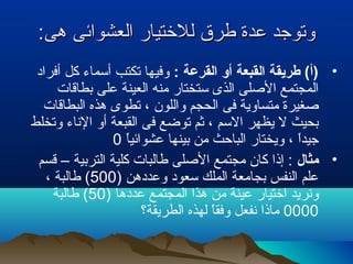 :‫هى‬ ‫العشوائى‬ ‫للتختيار‬ ‫طرق‬ ‫عدة‬ ‫وتوجد‬:‫هى‬ ‫العشوائى‬ ‫للتختيار‬ ‫طرق‬ ‫عدة‬ ‫وتوجد‬
•: ‫القرعة‬ ‫أو‬ ‫القبعة‬ ‫طريقة‬ (‫)أ‬‫أفراد‬ ‫كل‬ ‫أسماء‬ ‫تكتب‬ ‫وفيها‬
‫بطاقات‬ ‫على‬ ‫العينة‬ ‫منه‬ ‫ستختار‬ ‫الذى‬ ‫الصلى‬ ‫المجتمع‬
‫البطاقات‬ ‫هذه‬ ‫تطوى‬ ، ‫واللون‬ ‫الحجم‬ ‫فى‬ ‫متساوية‬ ‫صغيرة‬
‫وتخلط‬ ‫الناء‬ ‫أو‬ ‫القبعة‬ ‫فى‬ ‫توضع‬ ‫ثم‬ ، ‫السم‬ ‫يظهر‬ ‫ل‬ ‫بحيث‬
‫ا‬ً ‫عشوائي‬ ‫بينها‬ ‫من‬ ‫الباتحث‬ ‫ويختار‬ ، ‫ا‬ً ‫جيد‬0
•‫مثال‬‫قسم‬ – ‫التربية‬ ‫كلية‬ ‫طالبات‬ ‫الصلى‬ ‫مجتمع‬ ‫كان‬ ‫إذا‬ :
) ‫وعددهن‬ ‫سعود‬ ‫الملك‬ ‫بجامعة‬ ‫النفس‬ ‫علم‬500، ‫طالبة‬ (
) ‫عددها‬ ‫المجتمع‬ ‫هذا‬ ‫من‬ ‫عينة‬ ‫اتختيار‬ ‫ونريد‬50‫طالبة‬ (
0000‫الطريقة؟‬ ‫لهذه‬ ‫ا‬ً ‫وفق‬ ‫نفعل‬ ‫ماذا‬
 