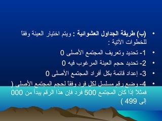 •: ‫العشوائية‬ ‫الجداول‬ ‫طريقة‬ (‫)ب‬‫ا‬ً ‫وفق‬ ‫العينة‬ ‫اتختيار‬ ‫ويتم‬
: ‫التية‬ ‫للخطوات‬
•1‫الصلى‬ ‫المجتمع‬ ‫وتعريف‬ ‫تحديد‬ -0
•2‫فيه‬ ‫المرغوب‬ ‫العينة‬ ‫تحجم‬ ‫تحديد‬ -0
•3‫الصلى‬ ‫المجتمع‬ ‫أفراد‬ ‫بكل‬ ‫قائمة‬ ‫إعداد‬ -0
•4) ‫الصلى‬ ‫المجتمع‬ ‫لحجم‬ ‫ا‬ً ‫وفق‬ ‫فرد‬ ‫لكل‬ ‫مسلسل‬ ‫رقم‬ ‫وضع‬ -
‫المجتمع‬ ‫كان‬ ‫إذا‬ ‫ل‬ً  ‫فمث‬500‫من‬ ‫يبدأ‬ ‫الرقم‬ ‫هذا‬ ‫فإن‬ ‫فرد‬000
‫إلى‬499(
 
