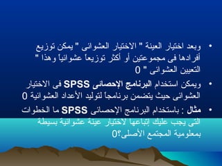 •‫توزيع‬ ‫يمكن‬ " ‫العشوائى‬ ‫التختيار‬ " ‫العينة‬ ‫اتختيار‬ ‫وبعد‬
" ‫وهذا‬ ‫ا‬ً ‫عشوائي‬ ‫ا‬ً ‫توزيع‬ ‫أكثر‬ ‫أو‬ ‫مجموعتين‬ ‫فى‬ ‫أفرادها‬
" ‫العشوائى‬ ‫التعيين‬0
•‫استخدام‬ ‫ويمكن‬‫الصحصائى‬ ‫البرنامج‬SPSS‫التختيار‬ ‫فى‬
‫العشوائية‬ ‫العداد‬ ‫لتوليد‬ ‫ا‬ً ‫برنامج‬ ‫يتضمن‬ ‫تحيث‬ ‫العشوائى‬0
•‫مثال‬‫التحصائى‬ ‫البرنامج‬ ‫باستخدام‬ :SPSS‫الخطوات‬ ‫ما‬
‫بسيطة‬ ‫عشوائية‬ ‫عينة‬ ‫لتختيار‬ ‫إتباعها‬ ‫عليك‬ ‫يجب‬ ‫التى‬
‫الصلى؟‬ ‫المجتمع‬ ‫بمعلومية‬0
 