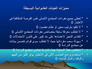 ‫البسيطة‬ ‫العشوائية‬ ‫العينات‬ ‫مميزات‬‫البسيطة‬ ‫العشوائية‬ ‫العينات‬ ‫مميزات‬
•‫فى‬ ‫المتكافئة‬ ‫الفرصة‬ ‫نفس‬ ‫الصلى‬ ‫المجتمع‬ ‫مفردات‬ ‫جميع‬ ‫تعطى‬ *
‫التختيار‬0
•‫مقصود‬ ‫نظام‬ ‫أو‬ ‫معين‬ ‫بترتيب‬ ‫تتقيد‬ ‫ل‬ *0
•‫الصلى‬ ‫المجتمع‬ ‫مفردات‬ ‫بخصائص‬ ‫سابقة‬ ‫معرفة‬ ‫تتطلب‬ ‫ل‬ *0
•‫التحتمالت‬ ‫قانون‬ ‫على‬ ‫كبير‬ ‫تحد‬ ‫على‬ ‫لعتمادها‬ ‫التحيز‬ ‫تتفادى‬ *0
•‫بيانات‬ ‫تتضمن‬ ‫قوائم‬ ‫سوى‬ ‫تتطلب‬ ‫ل‬ ‫تحيث‬ ‫مفرداتها‬ ‫سحب‬ ‫سهولة‬ *
‫الدراسة‬ ‫مجتمع‬ ‫عن‬0
•‫الدراسة‬ ‫مجتمع‬ ‫تجانس‬ ‫تشترط‬ ‫تحيث‬ ‫المعاينة‬ ‫تخطأ‬ ‫انخفاض‬ *0
•‫الجهد‬ ‫من‬ ‫كثير‬ ‫يوفر‬ ‫التختيار‬ ‫فى‬ ‫اللى‬ ‫الحاسب‬ ‫برامج‬ ‫استخدام‬ *
‫للباتحث‬ ‫والمال‬ ‫والوقت‬0
 