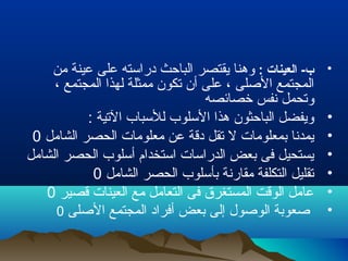 •: ‫العينات‬ -‫ب‬‫من‬ ‫عينة‬ ‫على‬ ‫دراسته‬ ‫الباحث‬ ‫يقتصر‬ ‫وهنا‬
، ‫المجتمع‬ ‫لهذا‬ ‫ممثلة‬ ‫تكون‬ ‫أن‬ ‫على‬ ، ‫اللصلى‬ ‫المجتمع‬
‫خصائصه‬ ‫نفس‬ ‫وتحمل‬
•: ‫التية‬ ‫للسباب‬ ‫السلوب‬ ‫هذا‬ ‫الباحثون‬ ‫ويفضل‬
•‫الشامل‬ ‫الحصر‬ ‫معلومات‬ ‫عن‬ ‫دقة‬ ‫تقل‬ ‫ل‬ ‫بمعلومات‬ ‫يمدنا‬0
•‫الشامل‬ ‫الحصر‬ ‫أسلوب‬ ‫استخدام‬ ‫الدراسات‬ ‫بعض‬ ‫فى‬ ‫يستحيل‬
•‫الشامل‬ ‫الحصر‬ ‫بأسلوب‬ ‫مقارنة‬ ‫التكلفة‬ ‫تقليل‬0
•‫قصير‬ ‫العينات‬ ‫مع‬ ‫التعامل‬ ‫فى‬ ‫المستغرق‬ ‫الوقت‬ ‫عامل‬0
•‫اللصلى‬ ‫المجتمع‬ ‫أفراد‬ ‫بعض‬ ‫إلى‬ ‫الولصول‬ ‫لصعوبة‬0
 